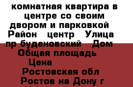 3 комнатная квартира в центре со своим двором и парковкой  › Район ­ центр › Улица ­ пр буденовский › Дом ­ 0 › Общая площадь ­ 78 › Цена ­ 4 500 000 - Ростовская обл., Ростов-на-Дону г. Недвижимость » Квартиры продажа   